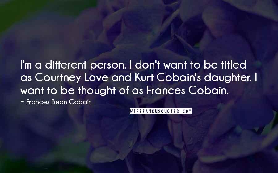 Frances Bean Cobain Quotes: I'm a different person. I don't want to be titled as Courtney Love and Kurt Cobain's daughter. I want to be thought of as Frances Cobain.