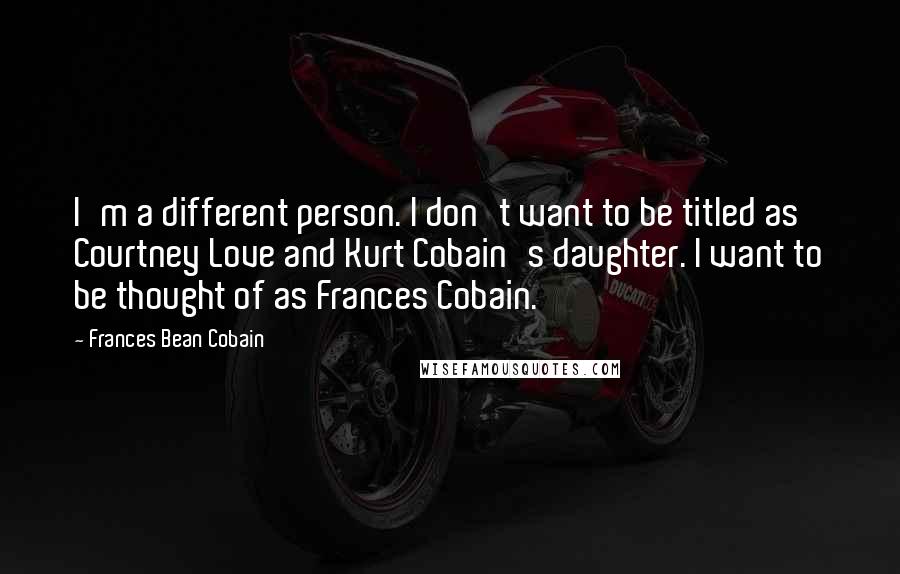 Frances Bean Cobain Quotes: I'm a different person. I don't want to be titled as Courtney Love and Kurt Cobain's daughter. I want to be thought of as Frances Cobain.