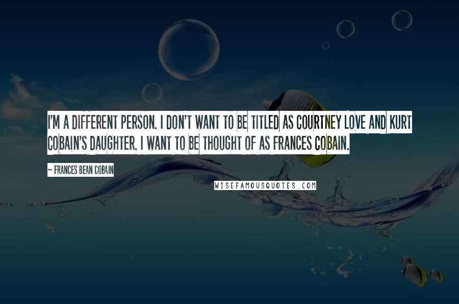 Frances Bean Cobain Quotes: I'm a different person. I don't want to be titled as Courtney Love and Kurt Cobain's daughter. I want to be thought of as Frances Cobain.