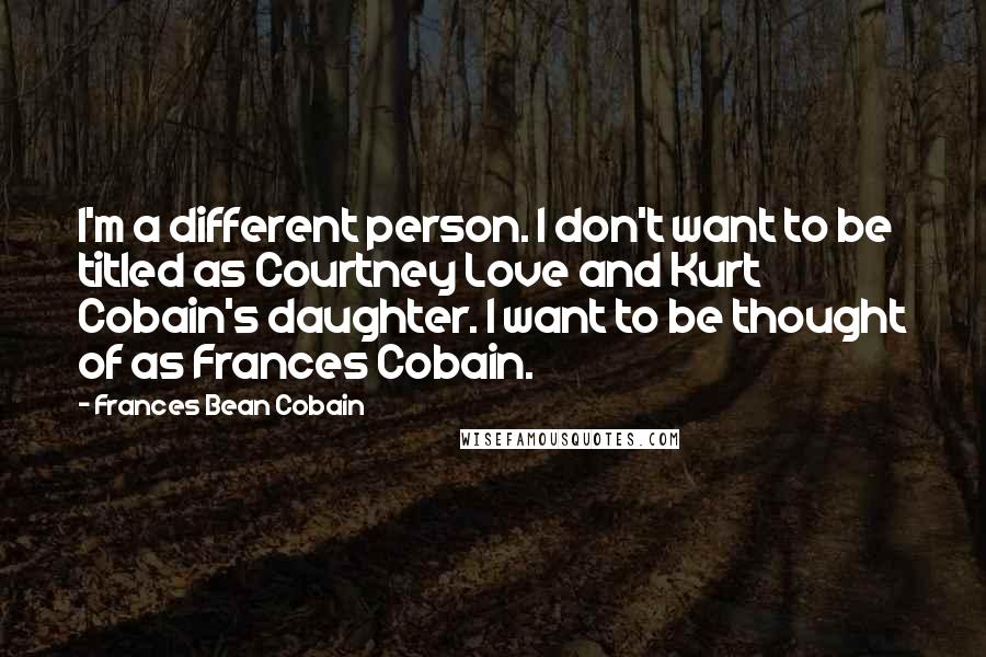 Frances Bean Cobain Quotes: I'm a different person. I don't want to be titled as Courtney Love and Kurt Cobain's daughter. I want to be thought of as Frances Cobain.