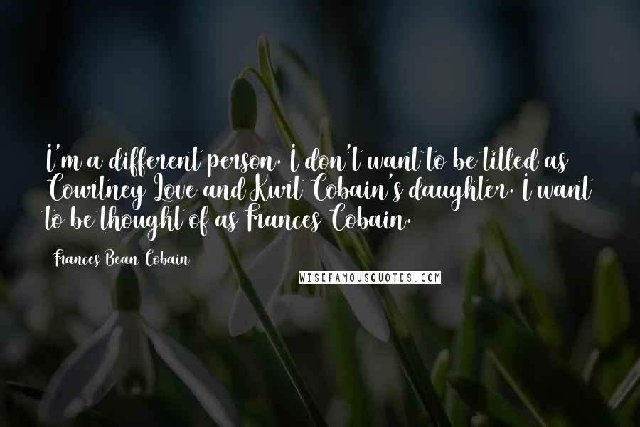 Frances Bean Cobain Quotes: I'm a different person. I don't want to be titled as Courtney Love and Kurt Cobain's daughter. I want to be thought of as Frances Cobain.