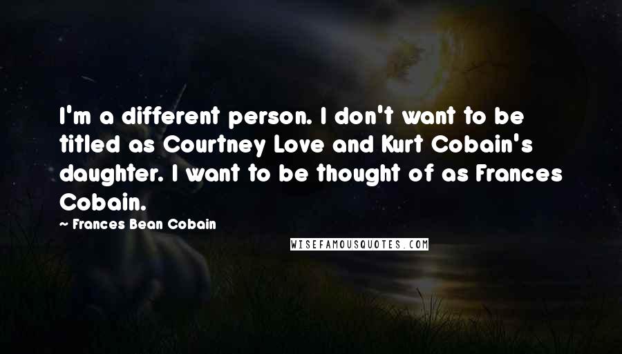 Frances Bean Cobain Quotes: I'm a different person. I don't want to be titled as Courtney Love and Kurt Cobain's daughter. I want to be thought of as Frances Cobain.