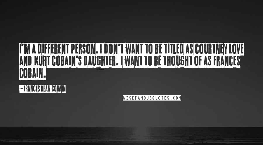 Frances Bean Cobain Quotes: I'm a different person. I don't want to be titled as Courtney Love and Kurt Cobain's daughter. I want to be thought of as Frances Cobain.