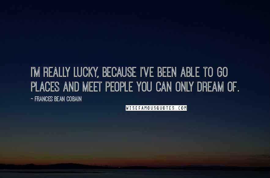 Frances Bean Cobain Quotes: I'm really lucky, because I've been able to go places and meet people you can only dream of.