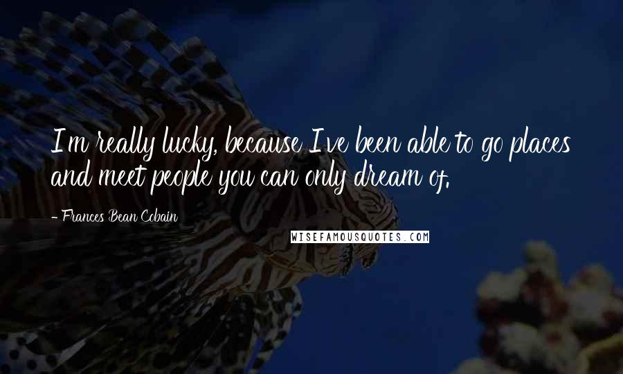 Frances Bean Cobain Quotes: I'm really lucky, because I've been able to go places and meet people you can only dream of.