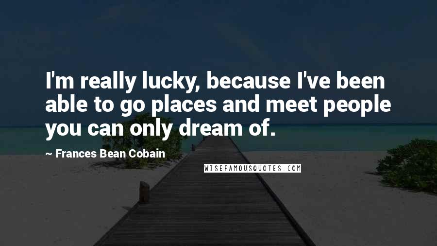 Frances Bean Cobain Quotes: I'm really lucky, because I've been able to go places and meet people you can only dream of.