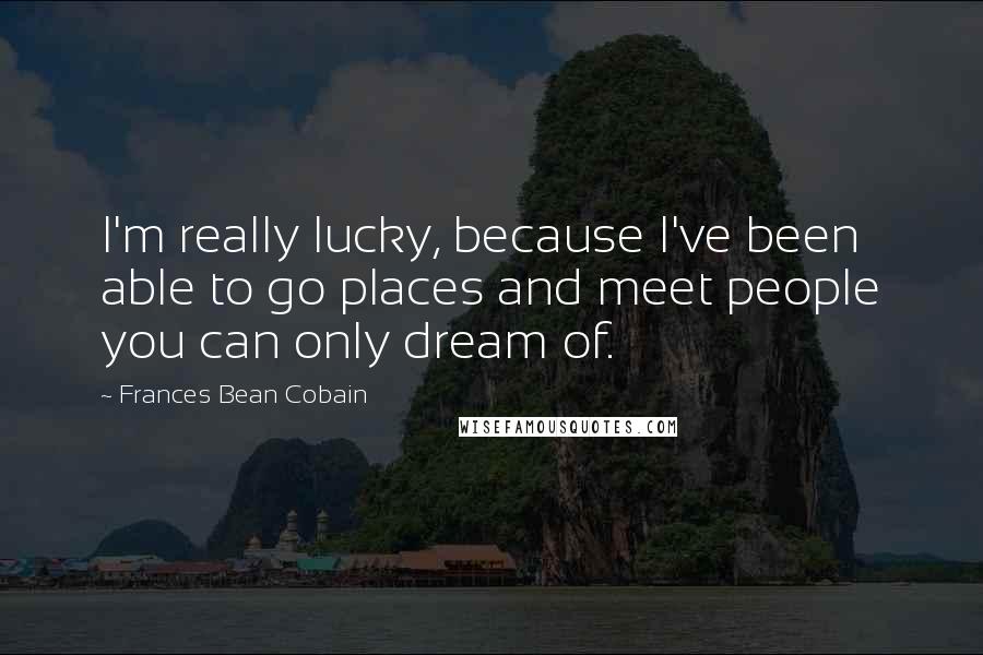 Frances Bean Cobain Quotes: I'm really lucky, because I've been able to go places and meet people you can only dream of.