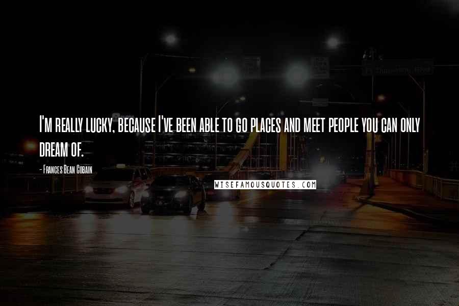 Frances Bean Cobain Quotes: I'm really lucky, because I've been able to go places and meet people you can only dream of.