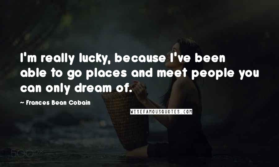 Frances Bean Cobain Quotes: I'm really lucky, because I've been able to go places and meet people you can only dream of.