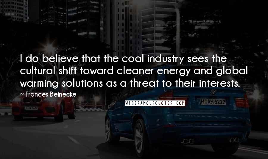 Frances Beinecke Quotes: I do believe that the coal industry sees the cultural shift toward cleaner energy and global warming solutions as a threat to their interests.