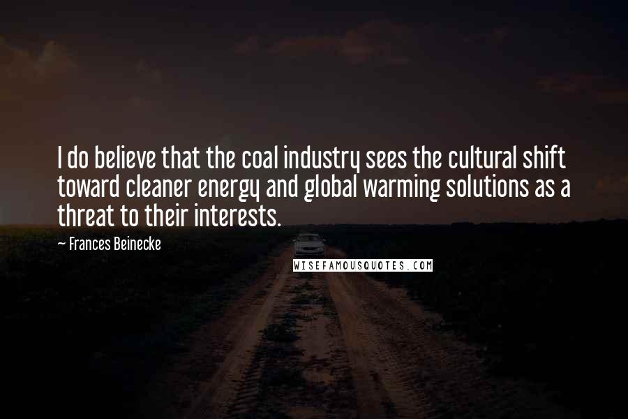 Frances Beinecke Quotes: I do believe that the coal industry sees the cultural shift toward cleaner energy and global warming solutions as a threat to their interests.