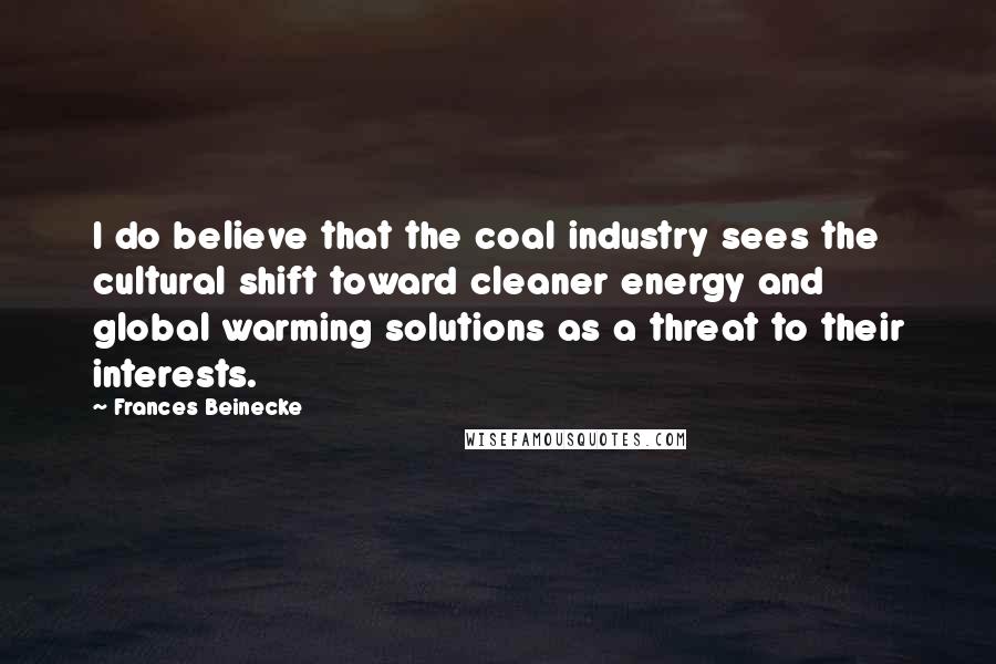 Frances Beinecke Quotes: I do believe that the coal industry sees the cultural shift toward cleaner energy and global warming solutions as a threat to their interests.