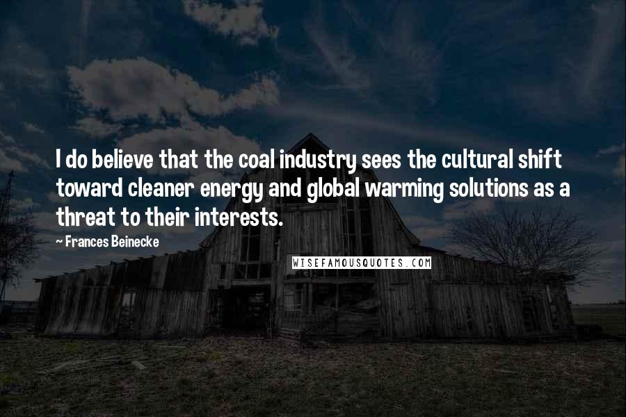 Frances Beinecke Quotes: I do believe that the coal industry sees the cultural shift toward cleaner energy and global warming solutions as a threat to their interests.