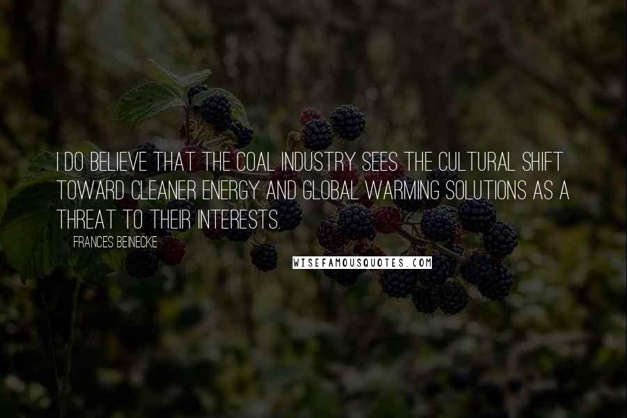 Frances Beinecke Quotes: I do believe that the coal industry sees the cultural shift toward cleaner energy and global warming solutions as a threat to their interests.