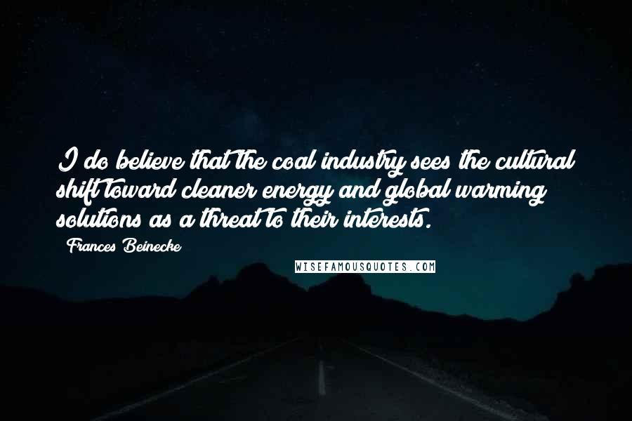 Frances Beinecke Quotes: I do believe that the coal industry sees the cultural shift toward cleaner energy and global warming solutions as a threat to their interests.