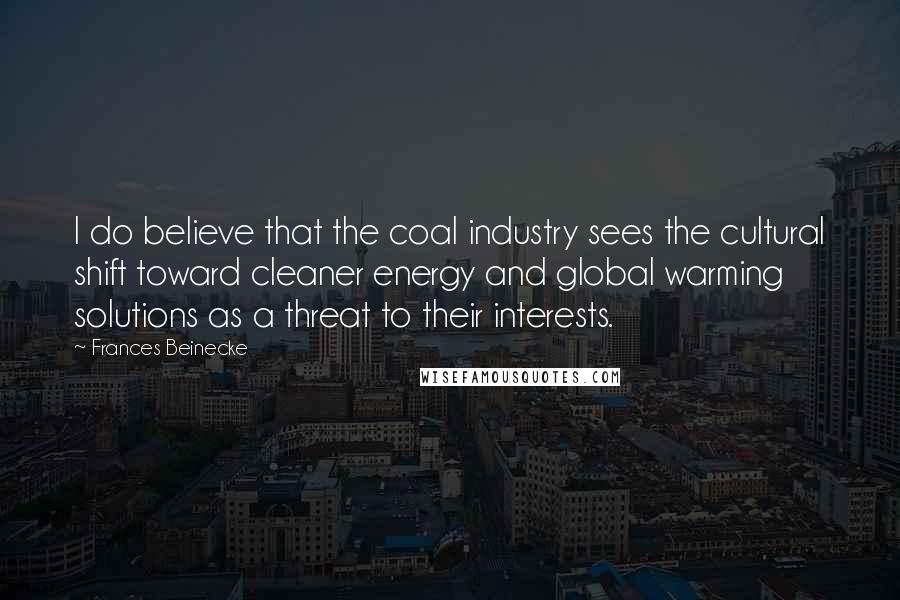 Frances Beinecke Quotes: I do believe that the coal industry sees the cultural shift toward cleaner energy and global warming solutions as a threat to their interests.