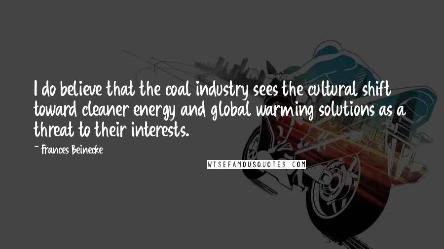 Frances Beinecke Quotes: I do believe that the coal industry sees the cultural shift toward cleaner energy and global warming solutions as a threat to their interests.