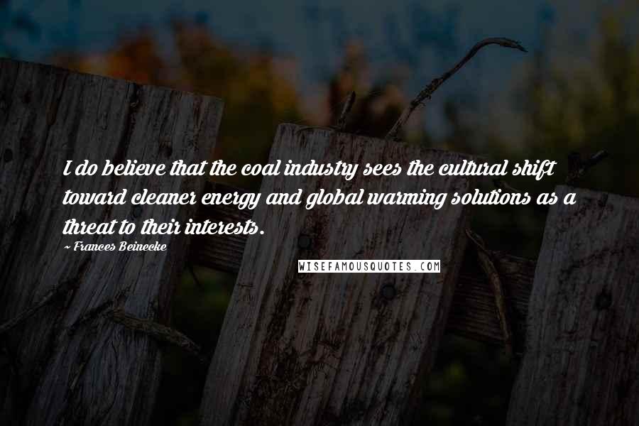 Frances Beinecke Quotes: I do believe that the coal industry sees the cultural shift toward cleaner energy and global warming solutions as a threat to their interests.