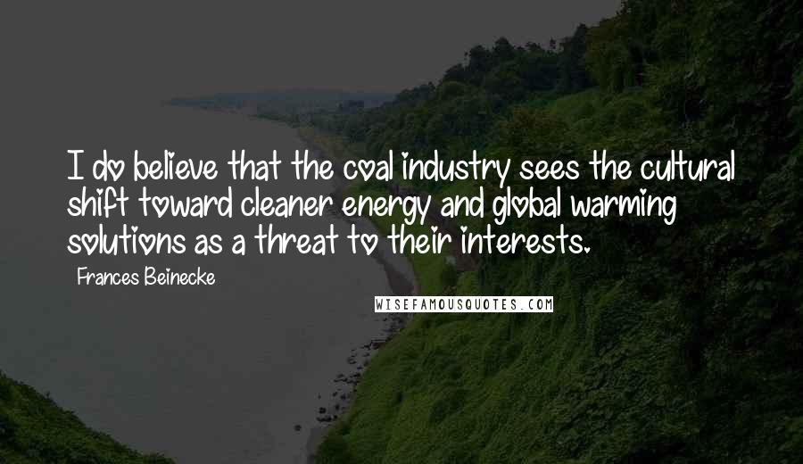 Frances Beinecke Quotes: I do believe that the coal industry sees the cultural shift toward cleaner energy and global warming solutions as a threat to their interests.