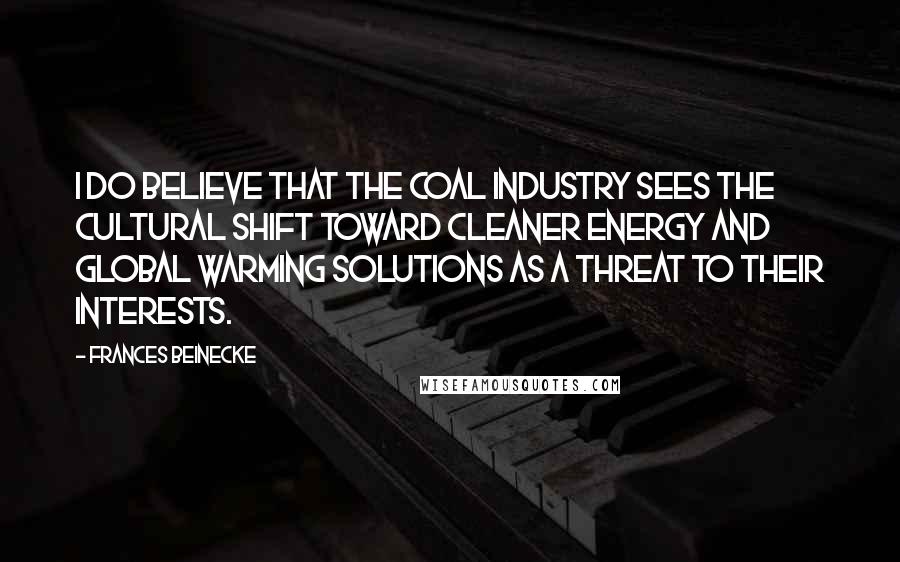 Frances Beinecke Quotes: I do believe that the coal industry sees the cultural shift toward cleaner energy and global warming solutions as a threat to their interests.