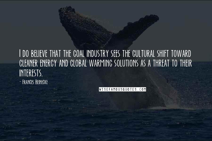 Frances Beinecke Quotes: I do believe that the coal industry sees the cultural shift toward cleaner energy and global warming solutions as a threat to their interests.