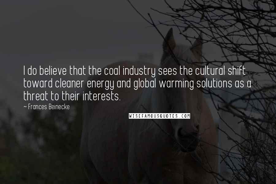 Frances Beinecke Quotes: I do believe that the coal industry sees the cultural shift toward cleaner energy and global warming solutions as a threat to their interests.