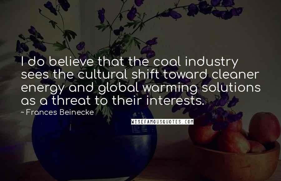 Frances Beinecke Quotes: I do believe that the coal industry sees the cultural shift toward cleaner energy and global warming solutions as a threat to their interests.