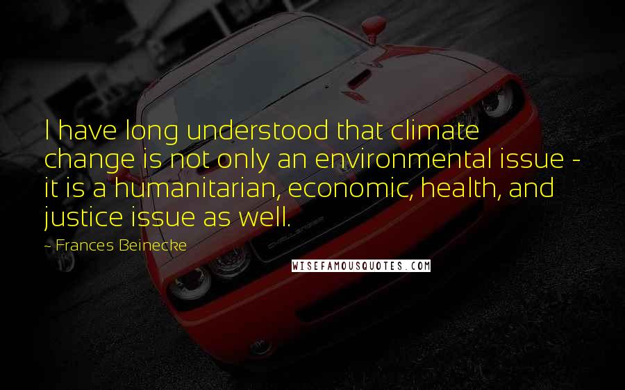 Frances Beinecke Quotes: I have long understood that climate change is not only an environmental issue - it is a humanitarian, economic, health, and justice issue as well.