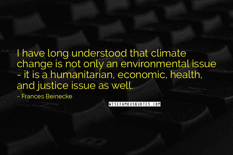 Frances Beinecke Quotes: I have long understood that climate change is not only an environmental issue - it is a humanitarian, economic, health, and justice issue as well.