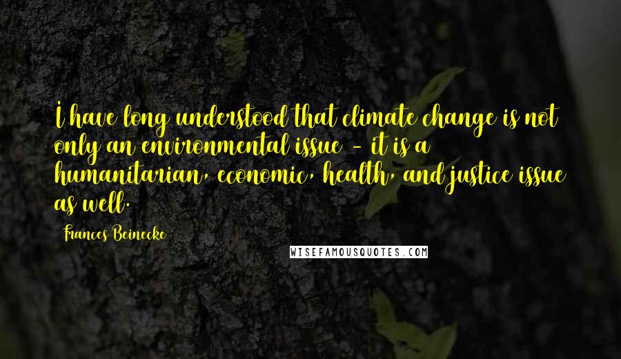 Frances Beinecke Quotes: I have long understood that climate change is not only an environmental issue - it is a humanitarian, economic, health, and justice issue as well.