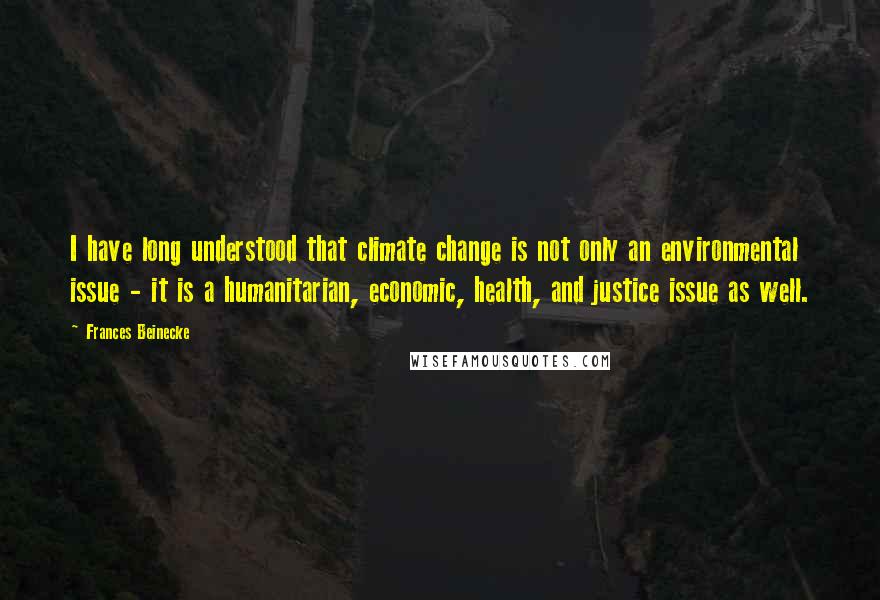 Frances Beinecke Quotes: I have long understood that climate change is not only an environmental issue - it is a humanitarian, economic, health, and justice issue as well.