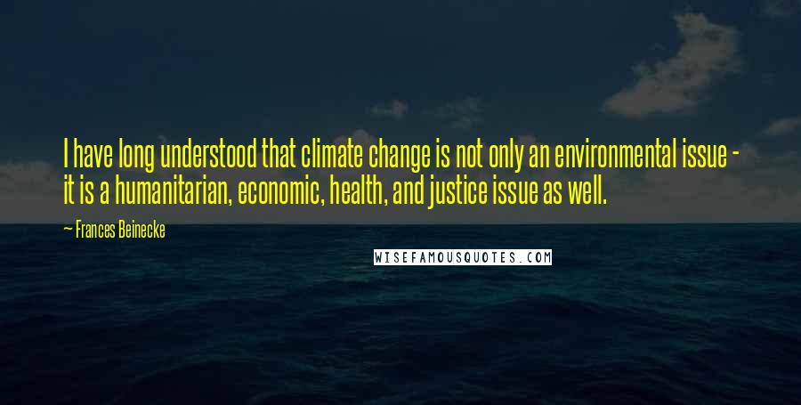 Frances Beinecke Quotes: I have long understood that climate change is not only an environmental issue - it is a humanitarian, economic, health, and justice issue as well.