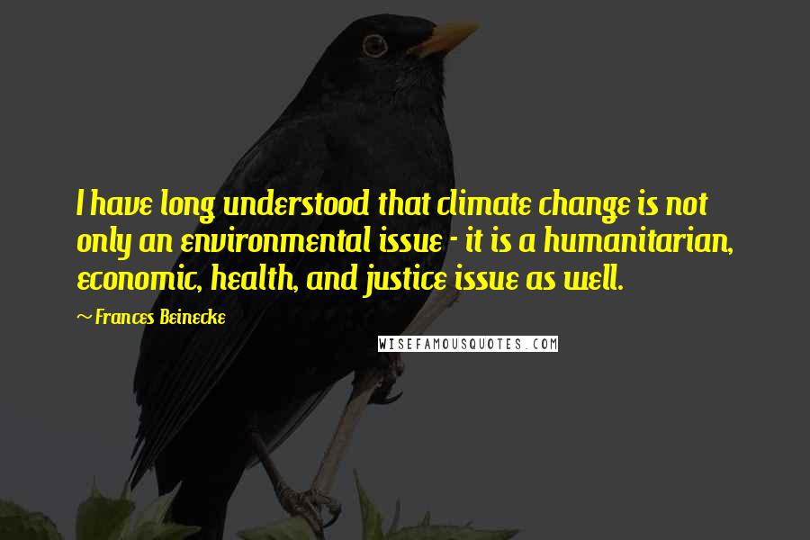 Frances Beinecke Quotes: I have long understood that climate change is not only an environmental issue - it is a humanitarian, economic, health, and justice issue as well.