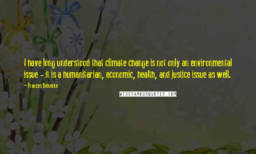 Frances Beinecke Quotes: I have long understood that climate change is not only an environmental issue - it is a humanitarian, economic, health, and justice issue as well.