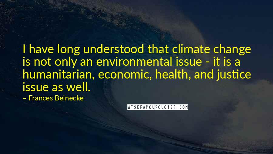 Frances Beinecke Quotes: I have long understood that climate change is not only an environmental issue - it is a humanitarian, economic, health, and justice issue as well.