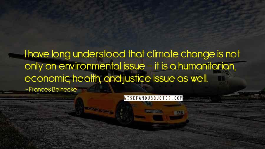 Frances Beinecke Quotes: I have long understood that climate change is not only an environmental issue - it is a humanitarian, economic, health, and justice issue as well.