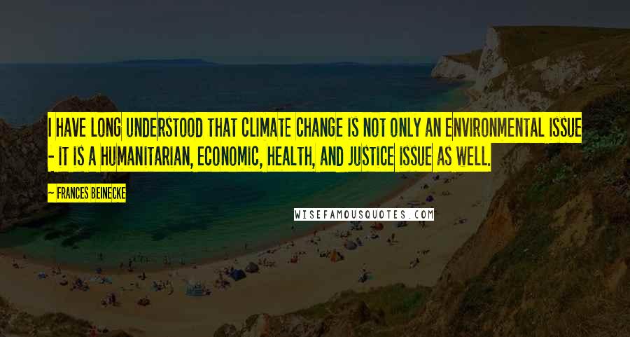 Frances Beinecke Quotes: I have long understood that climate change is not only an environmental issue - it is a humanitarian, economic, health, and justice issue as well.
