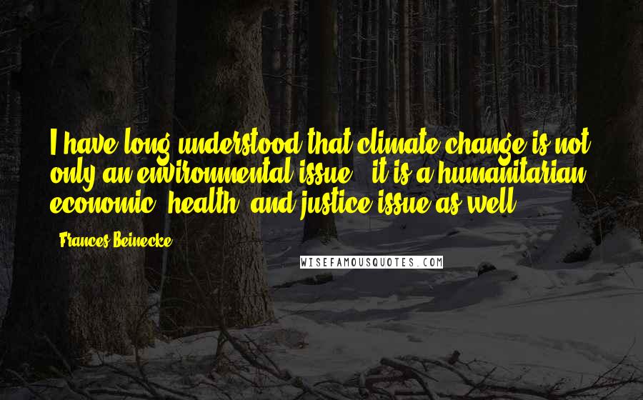 Frances Beinecke Quotes: I have long understood that climate change is not only an environmental issue - it is a humanitarian, economic, health, and justice issue as well.