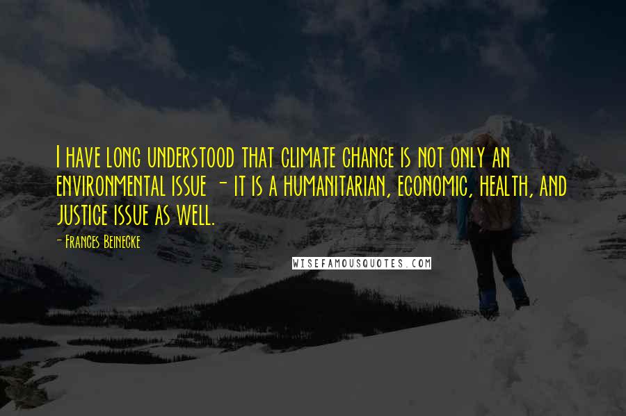 Frances Beinecke Quotes: I have long understood that climate change is not only an environmental issue - it is a humanitarian, economic, health, and justice issue as well.