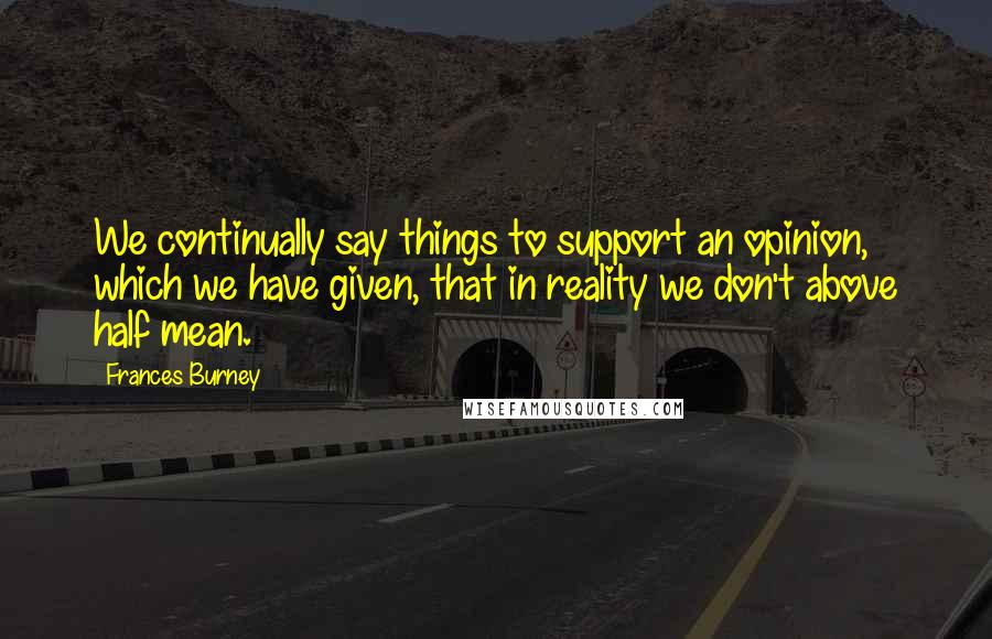 Frances Burney Quotes: We continually say things to support an opinion, which we have given, that in reality we don't above half mean.