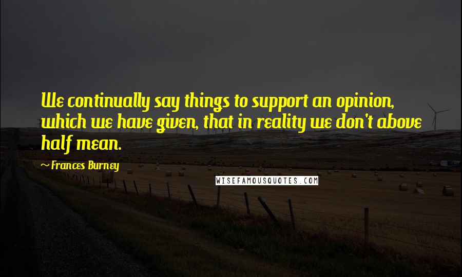 Frances Burney Quotes: We continually say things to support an opinion, which we have given, that in reality we don't above half mean.