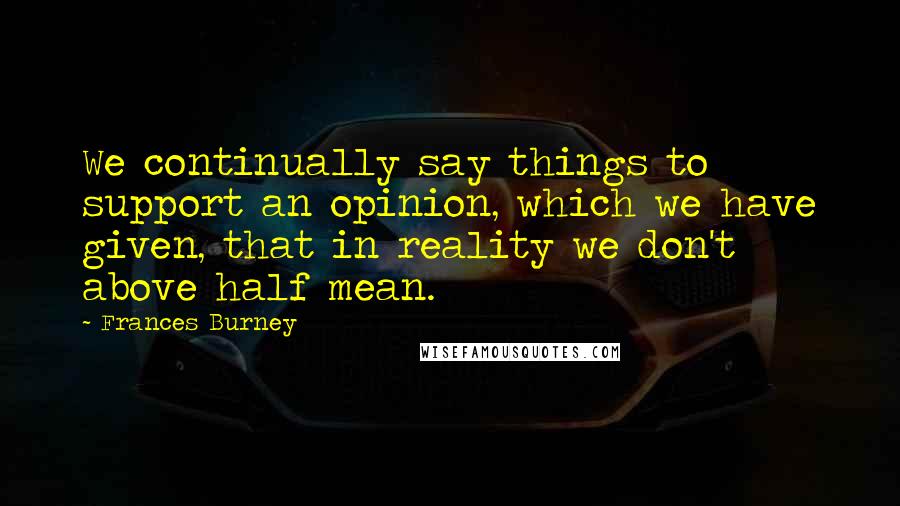 Frances Burney Quotes: We continually say things to support an opinion, which we have given, that in reality we don't above half mean.