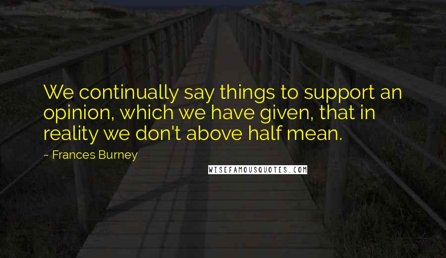 Frances Burney Quotes: We continually say things to support an opinion, which we have given, that in reality we don't above half mean.
