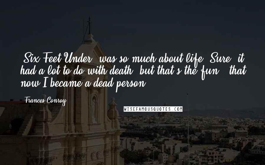 Frances Conroy Quotes: 'Six Feet Under' was so much about life. Sure, it had a lot to do with death, but that's the fun - that now I became a dead person.