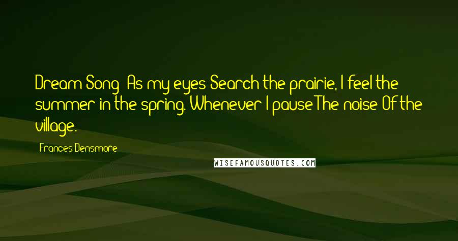 Frances Densmore Quotes: Dream Song: As my eyes Search the prairie, I feel the summer in the spring. Whenever I pause The noise Of the village.