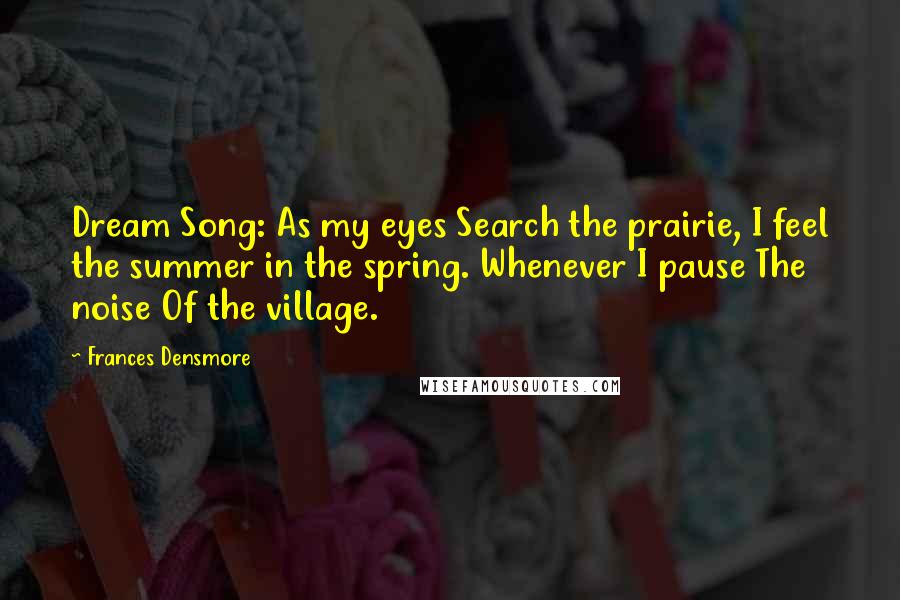 Frances Densmore Quotes: Dream Song: As my eyes Search the prairie, I feel the summer in the spring. Whenever I pause The noise Of the village.