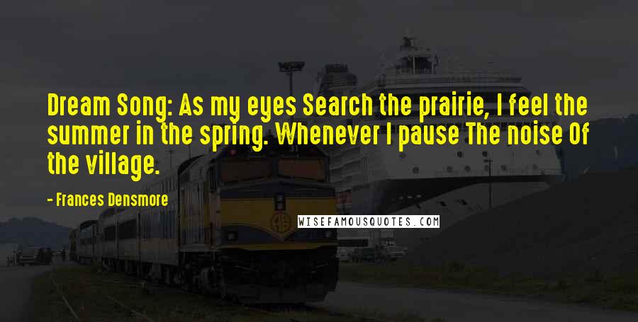 Frances Densmore Quotes: Dream Song: As my eyes Search the prairie, I feel the summer in the spring. Whenever I pause The noise Of the village.