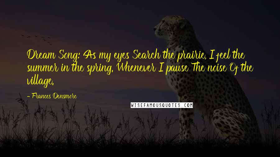 Frances Densmore Quotes: Dream Song: As my eyes Search the prairie, I feel the summer in the spring. Whenever I pause The noise Of the village.