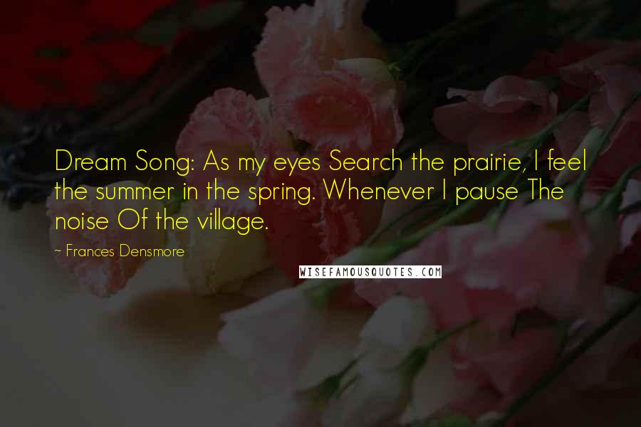 Frances Densmore Quotes: Dream Song: As my eyes Search the prairie, I feel the summer in the spring. Whenever I pause The noise Of the village.