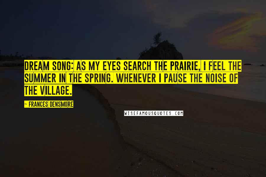 Frances Densmore Quotes: Dream Song: As my eyes Search the prairie, I feel the summer in the spring. Whenever I pause The noise Of the village.